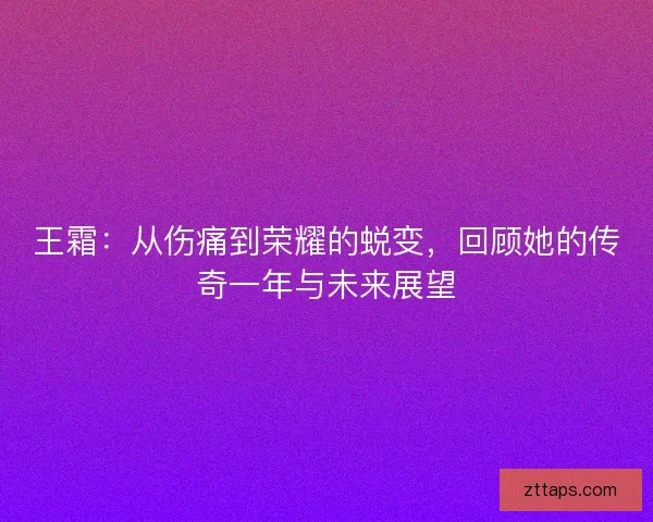 王霜：从伤痛到荣耀的蜕变，回顾她的传奇一年与未来展望
