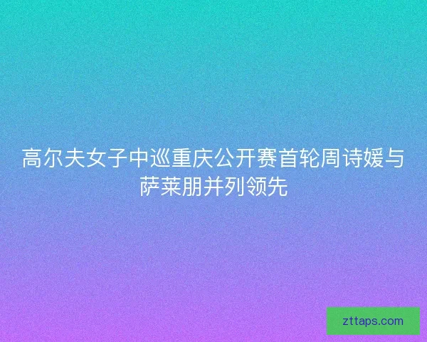 高尔夫女子中巡重庆公开赛首轮周诗媛与萨莱朋并列领先