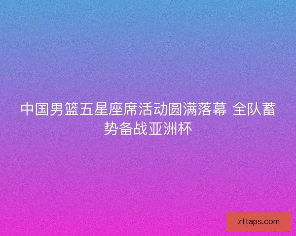 中国男篮五星座席活动圆满落幕 全队蓄势备战亚洲杯